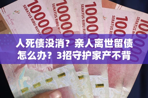 北京人死债没消？亲人离世留债怎么办？3招守护家产不背锅