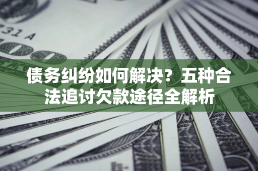 北京债务纠纷如何解决？五种合法追讨欠款途径全解析