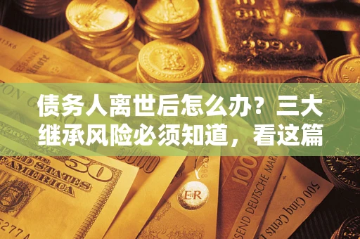 北京债务人离世后怎么办？三大继承风险必须知道，看这篇就够了