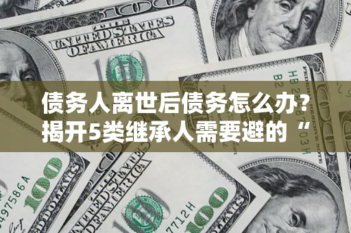 北京债务人离世后债务怎么办？揭开5类继承人需要避的“坑”