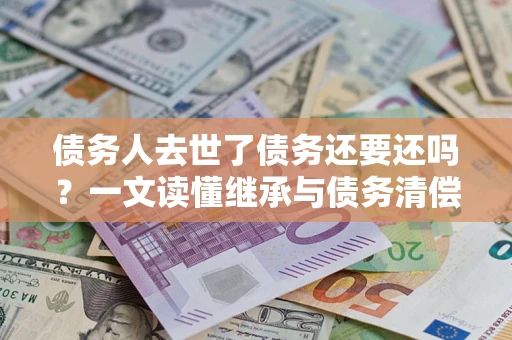 北京债务人去世了债务还要还吗？一文读懂继承与债务清偿