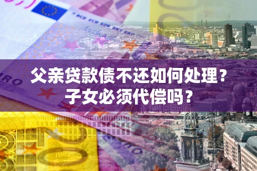 北京父亲贷款债不还如何处理？子女必须代偿吗？